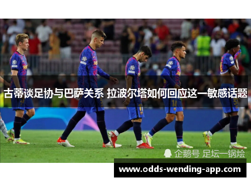 古蒂谈足协与巴萨关系 拉波尔塔如何回应这一敏感话题