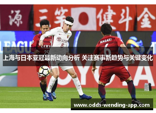 上海与日本亚冠最新动向分析 关注赛事新趋势与关键变化
